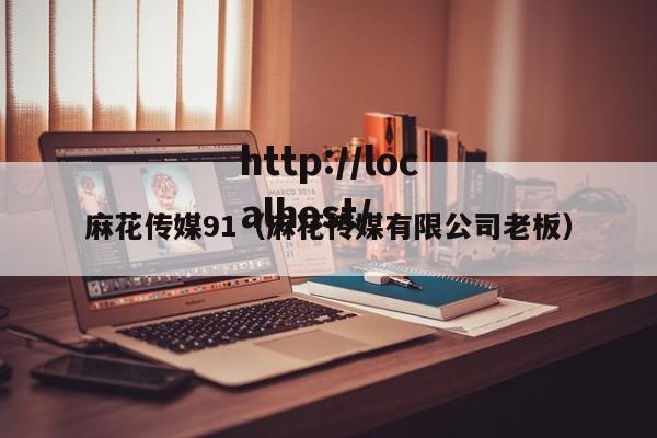 麻花传媒91（麻花传媒有限公司老板）